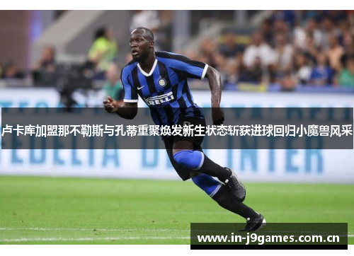卢卡库加盟那不勒斯与孔蒂重聚焕发新生状态斩获进球回归小魔兽风采 卢卡库加盟那不勒斯与孔蒂重聚焕发新生状态斩获进球回归小魔兽风采